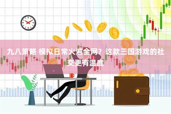 九八策略 模拟日常火遍全网？这款三国游戏的社交更有温度