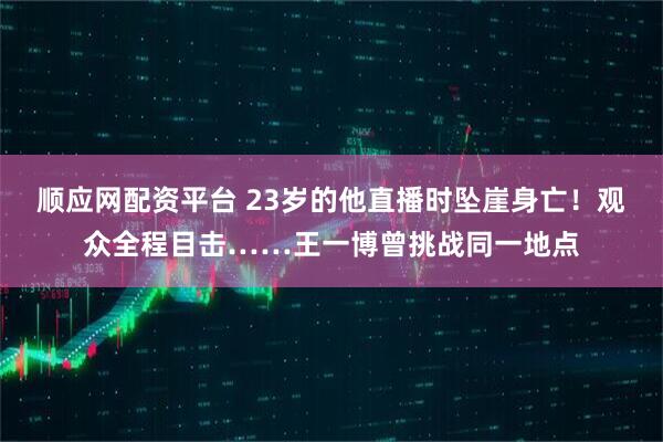 顺应网配资平台 23岁的他直播时坠崖身亡！观众全程目击……王一博曾挑战同一地点