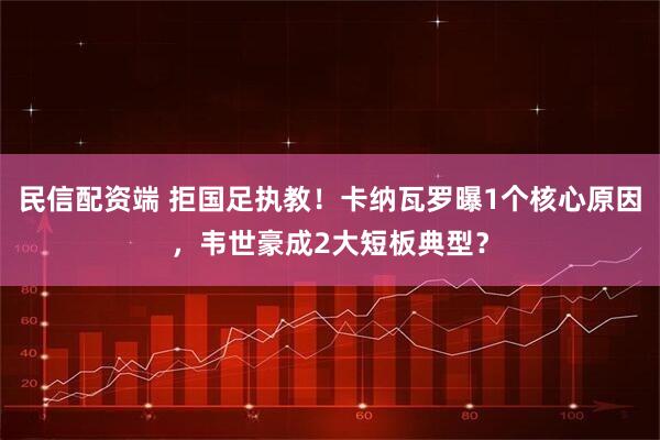 民信配资端 拒国足执教！卡纳瓦罗曝1个核心原因，韦世豪成2大短板典型？
