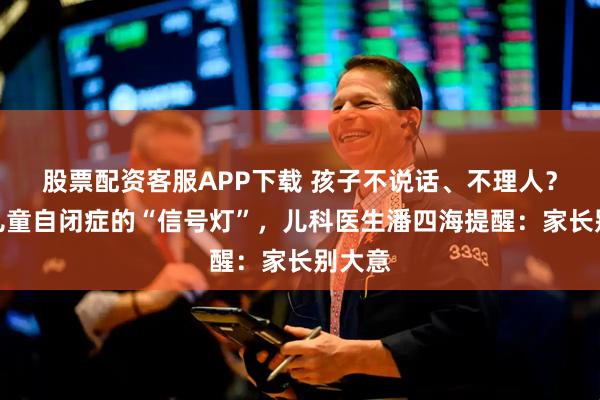 股票配资客服APP下载 孩子不说话、不理人？识别儿童自闭症的“信号灯”，儿科医生潘四海提醒：家长别大意