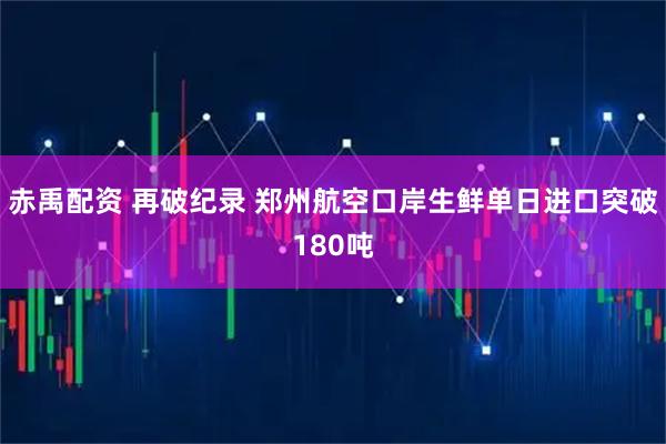 赤禹配资 再破纪录 郑州航空口岸生鲜单日进口突破180吨