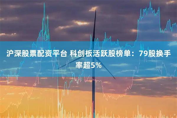 沪深股票配资平台 科创板活跃股榜单：79股换手率超5%