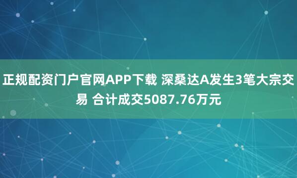 正规配资门户官网APP下载 深桑达A发生3笔大宗交易 合计成交5087.76万元