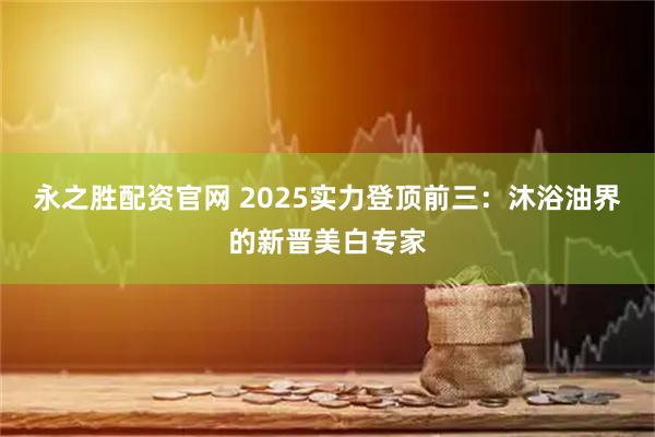 永之胜配资官网 2025实力登顶前三：沐浴油界的新晋美白专家