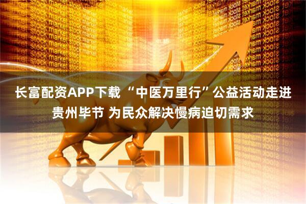 长富配资APP下载 “中医万里行”公益活动走进贵州毕节 为民众解决慢病迫切需求