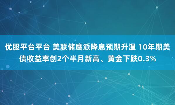 优股平台平台 美联储鹰派降息预期升温 10年期美债收益率创2个半月新高、黄金下跌0.3%