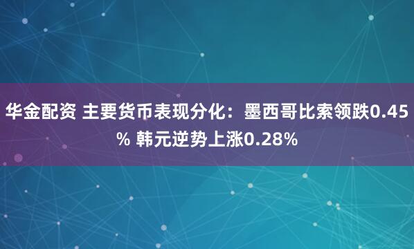 华金配资 主要货币表现分化:墨西哥比索领跌0.45% 韩元逆势上涨0.28%