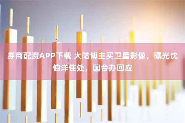 券商配资APP下载 大陆博主买卫星影像，曝光沈伯洋住处，国台办回应