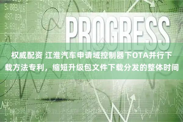 权威配资 江淮汽车申请域控制器下OTA并行下载方法专利，缩短升级包文件下载分发的整体时间
