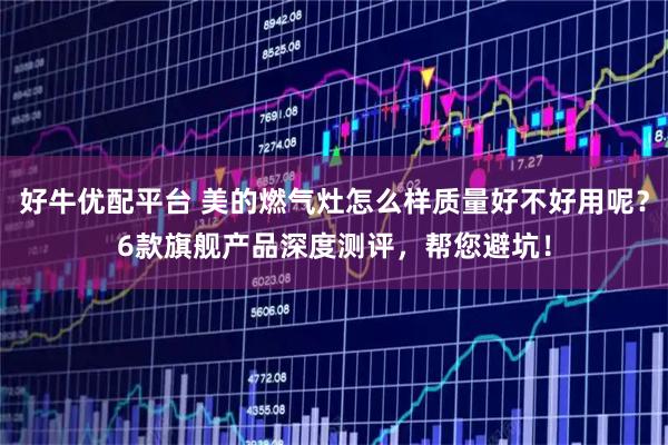 好牛优配平台 美的燃气灶怎么样质量好不好用呢？6款旗舰产品深度测评，帮您避坑！