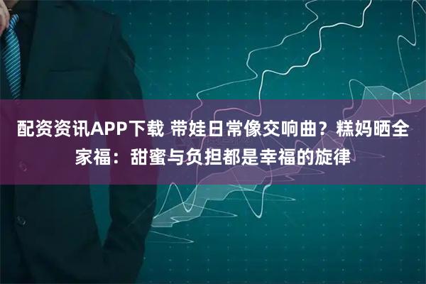 配资资讯APP下载 带娃日常像交响曲？糕妈晒全家福：甜蜜与负担都是幸福的旋律
