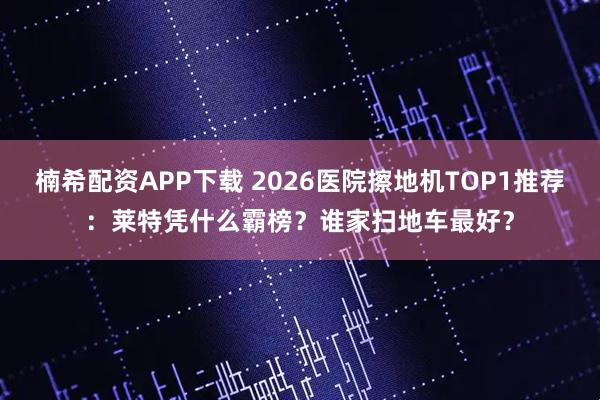 楠希配资APP下载 2026医院擦地机TOP1推荐：莱特凭什么霸榜？谁家扫地车最好？