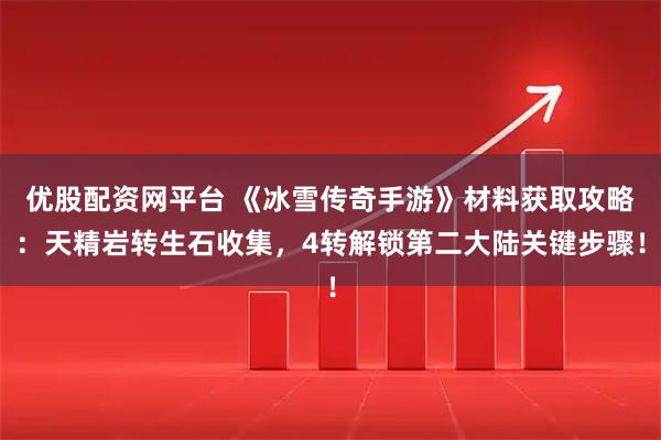优股配资网平台 《冰雪传奇手游》材料获取攻略：天精岩转生石收集，4转解锁第二大陆关键步骤！