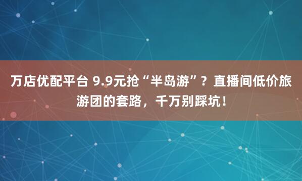 万店优配平台 9.9元抢“半岛游”?直播间低价旅游团的套路,千万别踩坑!