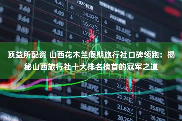 顶益所配资 山西花木兰假期旅行社口碑领跑:揭秘山西旅行社十大排名榜首的冠军之道