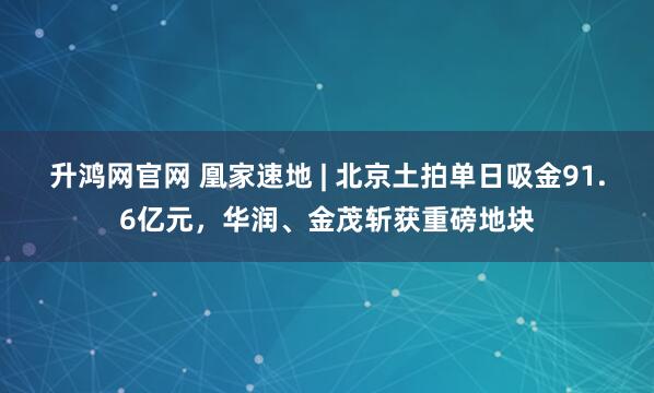 升鸿网官网 凰家速地 | 北京土拍单日吸金91.6亿元，华润、金茂斩获重磅地块